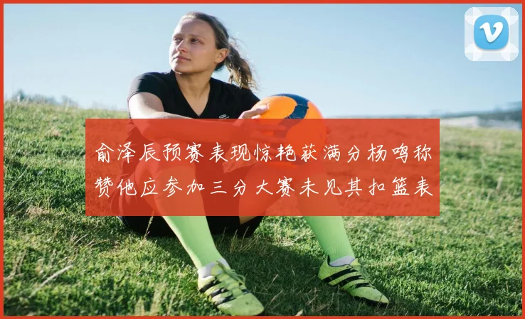 俞泽辰预赛表现惊艳获满分杨鸣称赞他应参加三分大赛未见其扣篮表现