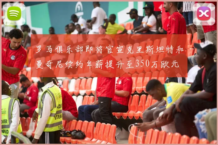 罗马俱乐部即将官宣克里斯坦特和曼奇尼续约年薪提升至350万欧元