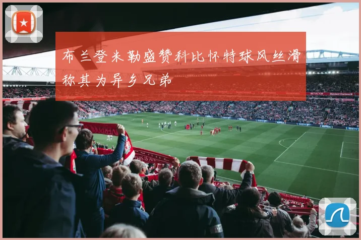 布兰登米勒盛赞科比怀特球风丝滑称其为异乡兄弟