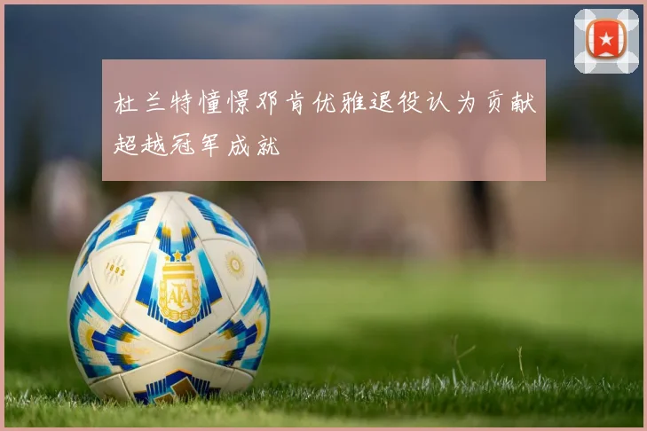 杜兰特憧憬邓肯优雅退役认为贡献超越冠军成就