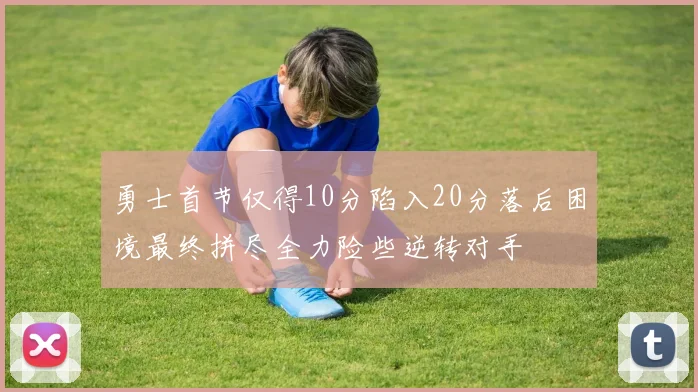 勇士首节仅得10分陷入20分落后困境最终拼尽全力险些逆转对手