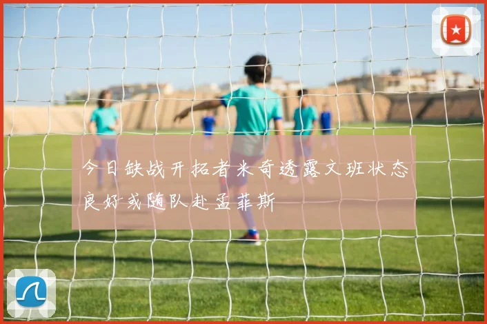 今日缺战开拓者米奇透露文班状态良好或随队赴孟菲斯