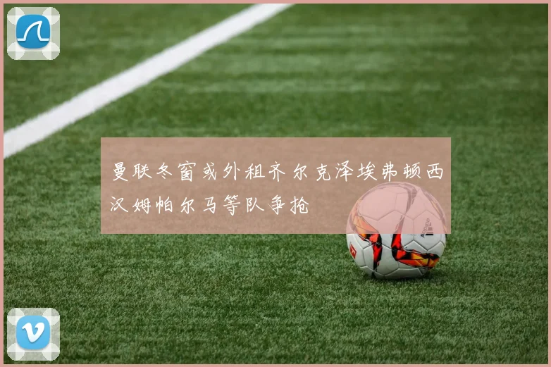 曼联冬窗或外租齐尔克泽埃弗顿西汉姆帕尔马等队争抢