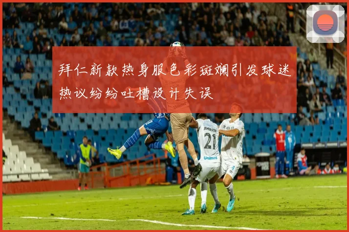 拜仁新款热身服色彩斑斓引发球迷热议纷纷吐槽设计失误