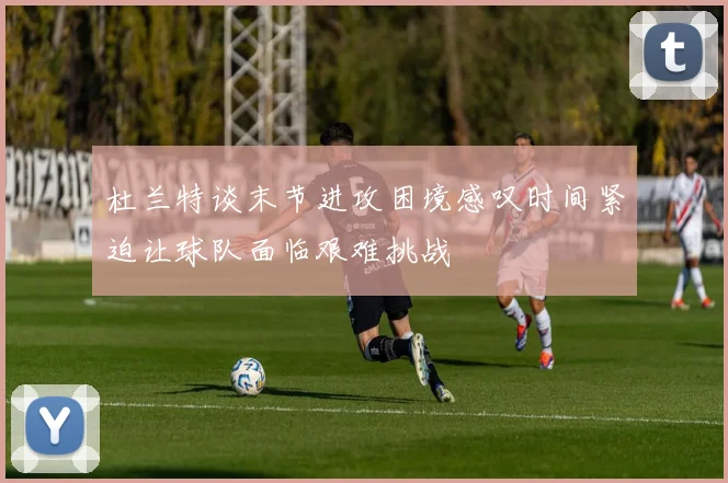 杜兰特谈末节进攻困境感叹时间紧迫让球队面临艰难挑战