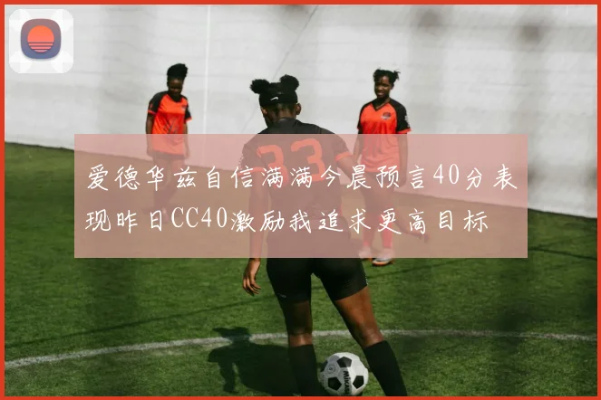 爱德华兹自信满满今晨预言40分表现昨日CC40激励我追求更高目标