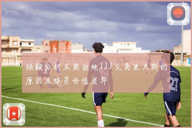 杨毅分析灰熊拒绝JJJ交易里夫斯的原因及球员价值差异