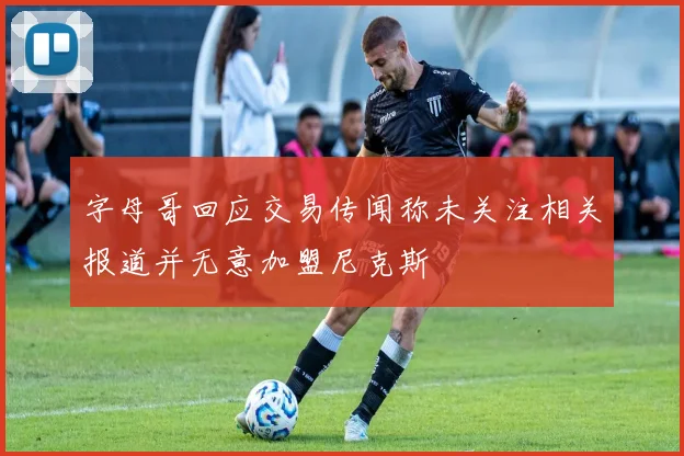字母哥回应交易传闻称未关注相关报道并无意加盟尼克斯