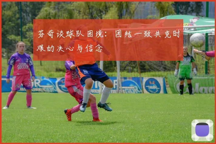 芬奇谈球队困境：团结一致共克时艰的决心与信念