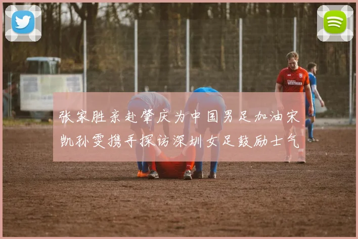 张家胜亲赴肇庆为中国男足加油宋凯孙雯携手探访深圳女足鼓励士气