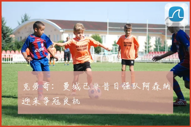 克劳奇：曼城已非昔日强队阿森纳迎来争冠良机