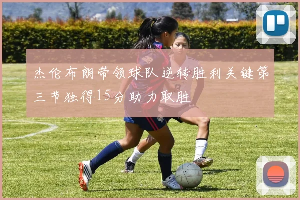 杰伦布朗带领球队逆转胜利关键第三节独得15分助力取胜