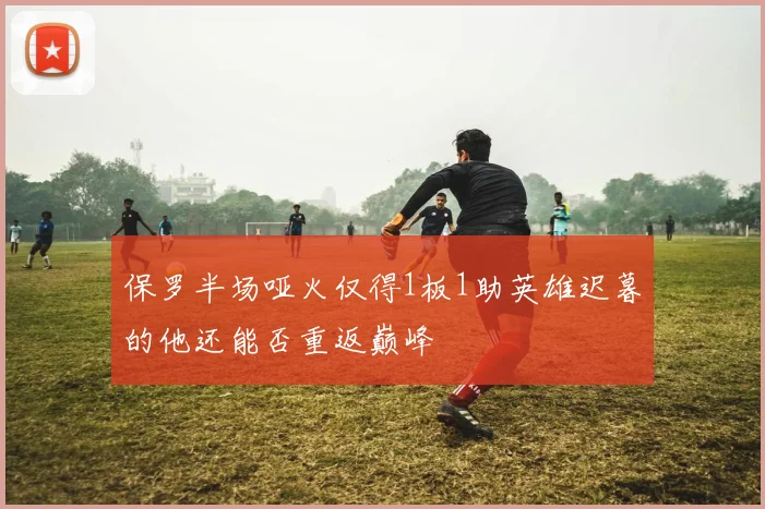 保罗半场哑火仅得1板1助英雄迟暮的他还能否重返巅峰