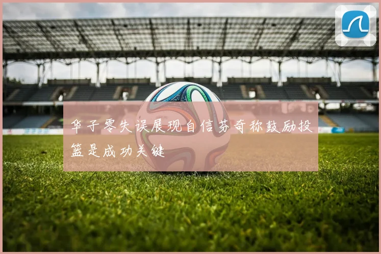 华子零失误展现自信芬奇称鼓励投篮是成功关键
