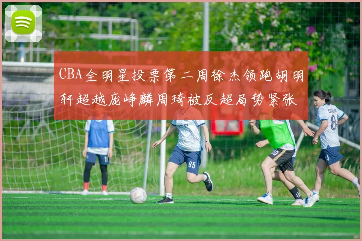 CBA全明星投票第二周徐杰领跑胡明轩超越庞峥麟周琦被反超局势紧张