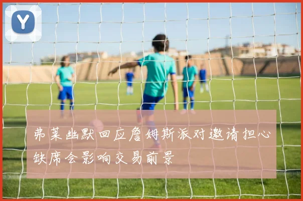 弗莱幽默回应詹姆斯派对邀请担心缺席会影响交易前景