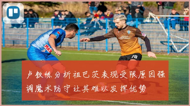 卢教练分析祖巴茨表现受限原因强调魔术防守让其难以发挥优势