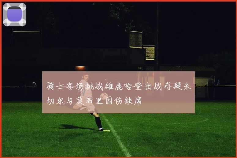 骑士客场挑战雄鹿哈登出战存疑米切尔与莫布里因伤缺席