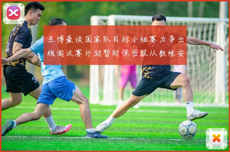 王博豪谈国家队目标小组赛力争出线淘汰赛计划暂时保密服从教练安排