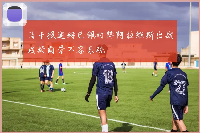 马卡报道姆巴佩对阵阿拉维斯出战成疑前景不容乐观