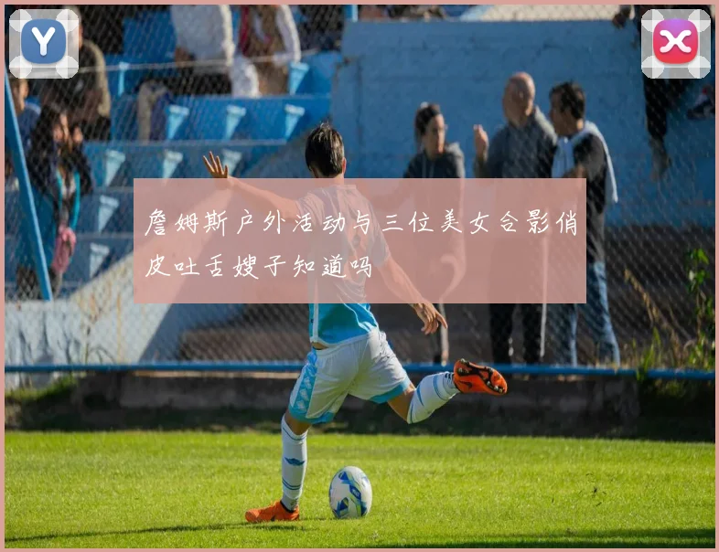 詹姆斯户外活动与三位美女合影俏皮吐舌嫂子知道吗