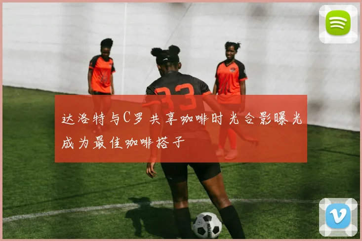 达洛特与C罗共享咖啡时光合影曝光成为最佳咖啡搭子