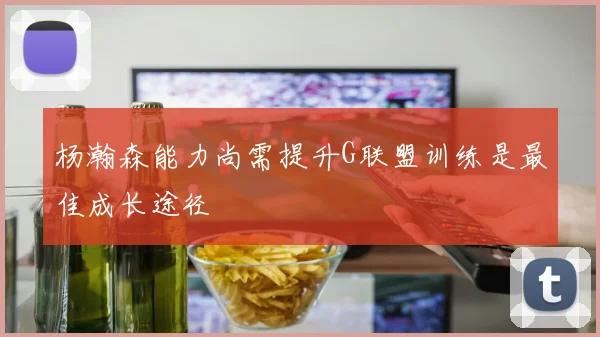 杨瀚森能力尚需提升G联盟训练是最佳成长途径