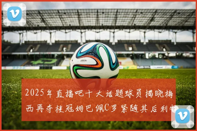 2025年直播吧十大话题球员揭晓梅西再夺桂冠姆巴佩C罗紧随其后利物浦三将入选