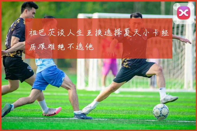 祖巴茨谈人生互换选择夏天小卡经历艰难绝不选他