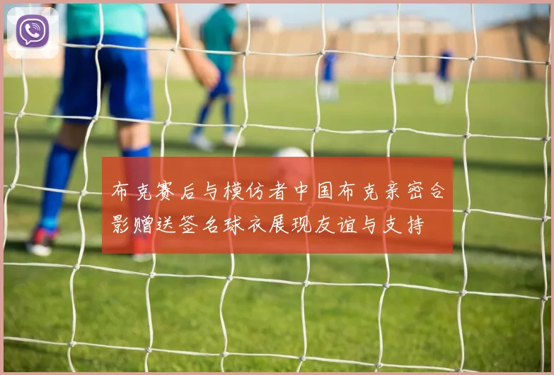 布克赛后与模仿者中国布克亲密合影赠送签名球衣展现友谊与支持