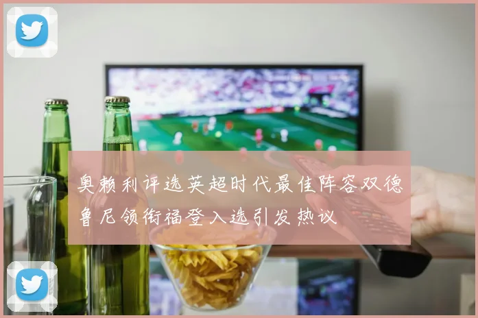 奥赖利评选英超时代最佳阵容双德鲁尼领衔福登入选引发热议