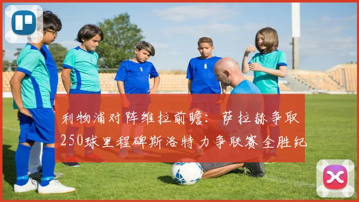 利物浦对阵维拉前瞻：萨拉赫争取250球里程碑斯洛特力争联赛全胜纪录
