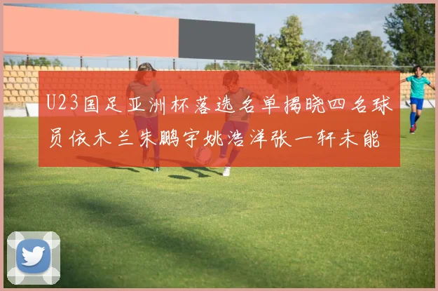 U23国足亚洲杯落选名单揭晓四名球员依木兰朱鹏宇姚浩洋张一轩未能入选