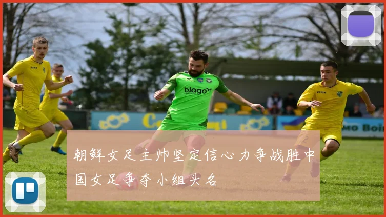 朝鲜女足主帅坚定信心力争战胜中国女足争夺小组头名