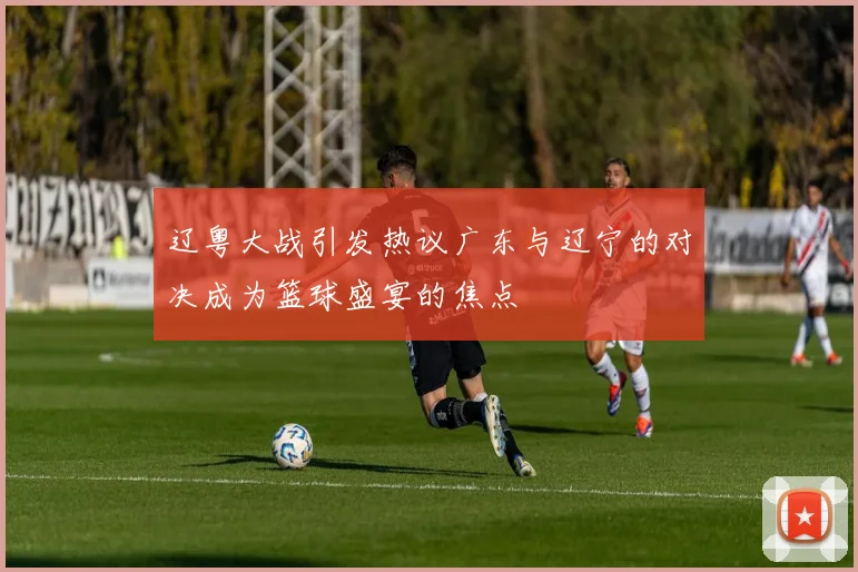辽粤大战引发热议广东与辽宁的对决成为篮球盛宴的焦点