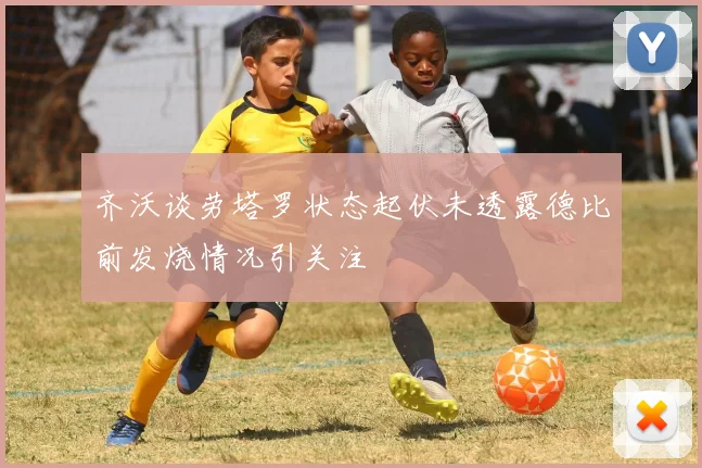 齐沃谈劳塔罗状态起伏未透露德比前发烧情况引关注