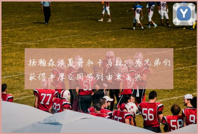 杨瀚森谈夏普和卡马拉：为兄弟们获得丰厚合同感到由衷高兴