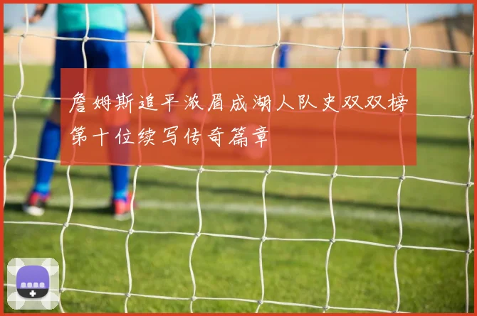 詹姆斯追平浓眉成湖人队史双双榜第十位续写传奇篇章