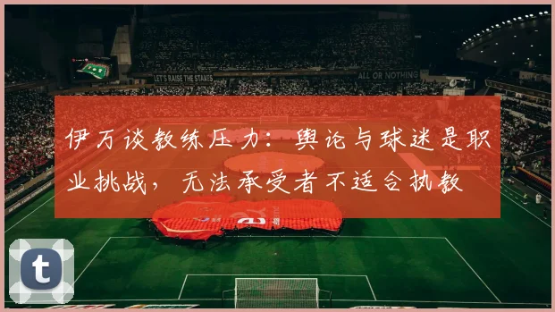 伊万谈教练压力：舆论与球迷是职业挑战，无法承受者不适合执教