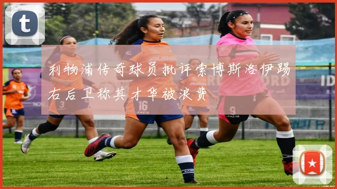 利物浦传奇球员批评索博斯洛伊踢右后卫称其才华被浪费