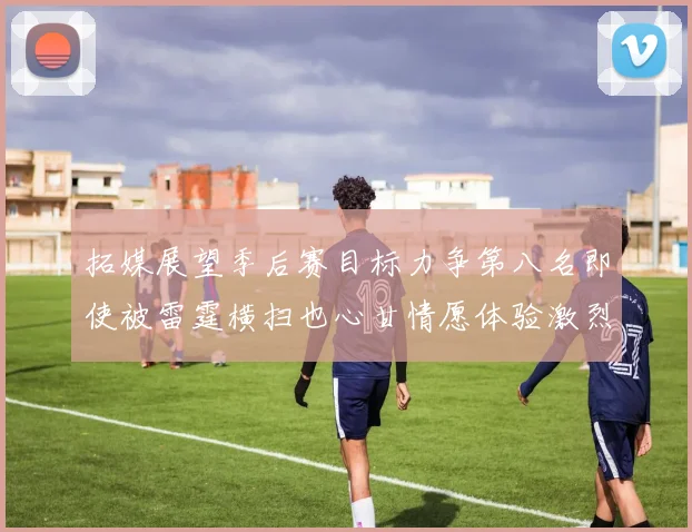 拓媒展望季后赛目标力争第八名即使被雷霆横扫也心甘情愿体验激烈竞争