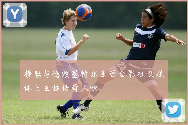 穆勒与德赖塞特尔亲密合影社交媒体上互称传奇人物