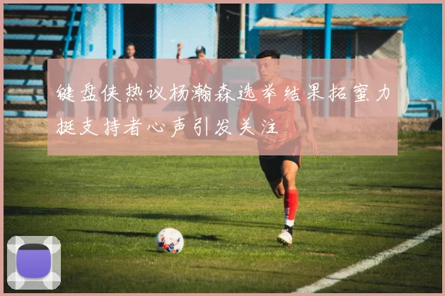 键盘侠热议杨瀚森选举结果拓蜜力挺支持者心声引发关注
