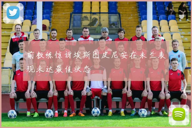 前教练惊讶埃斯图皮尼安在米兰表现未达最佳状态