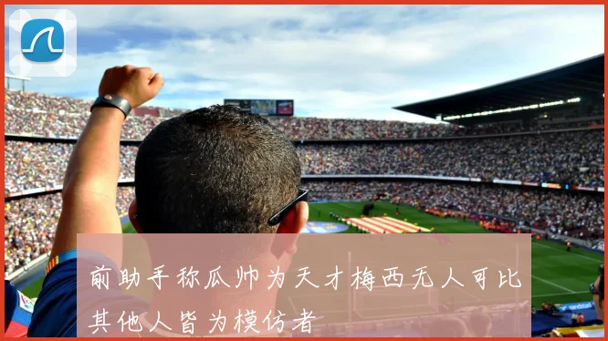 前助手称瓜帅为天才梅西无人可比其他人皆为模仿者
