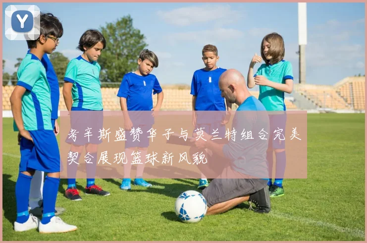 考辛斯盛赞华子与莫兰特组合完美契合展现篮球新风貌