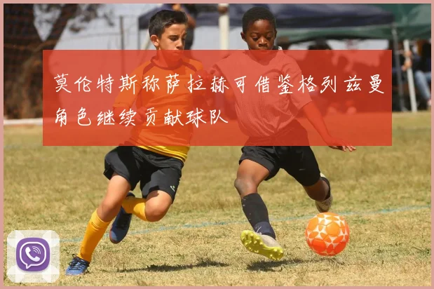 莫伦特斯称萨拉赫可借鉴格列兹曼角色继续贡献球队